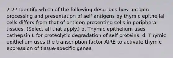 7-27 Identify which of the following describes how antigen processing and presentation of self antigens by thymic epithelial cells differs from that of antigen-presenting cells in peripheral tissues. (Select all that apply.) b. Thymic epithelium uses cathepsin L for proteolytic degradation of self proteins. d. Thymic epithelium uses the transcription factor AIRE to activate thymic expression of tissue-specific genes.