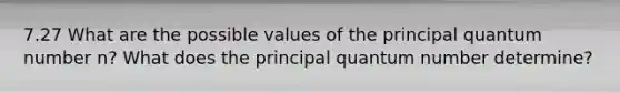 7.27 What are the possible values of the principal quantum number n? What does the principal quantum number determine?