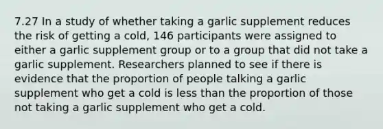 7.27 In a study of whether taking a garlic supplement reduces the risk of getting a cold, 146 participants were assigned to either a garlic supplement group or to a group that did not take a garlic supplement. Researchers planned to see if there is evidence that the proportion of people talking a garlic supplement who get a cold is <a href='https://www.questionai.com/knowledge/k7BtlYpAMX-less-than' class='anchor-knowledge'>less than</a> the proportion of those not taking a garlic supplement who get a cold.