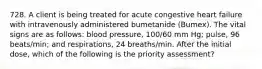 728. A client is being treated for acute congestive heart failure with intravenously administered bumetanide (Bumex). The vital signs are as follows: blood pressure, 100/60 mm Hg; pulse, 96 beats/min; and respirations, 24 breaths/min. After the initial dose, which of the following is the priority assessment?