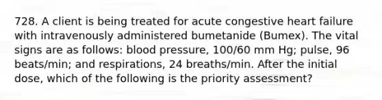 728. A client is being treated for acute congestive heart failure with intravenously administered bumetanide (Bumex). The vital signs are as follows: blood pressure, 100/60 mm Hg; pulse, 96 beats/min; and respirations, 24 breaths/min. After the initial dose, which of the following is the priority assessment?