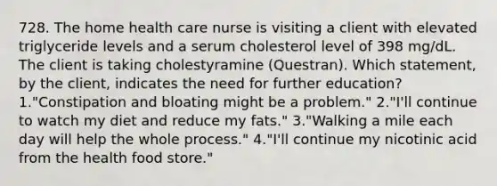 728. The home health care nurse is visiting a client with elevated triglyceride levels and a serum cholesterol level of 398 mg/dL. The client is taking cholestyramine (Questran). Which statement, by the client, indicates the need for further education? 1."Constipation and bloating might be a problem." 2."I'll continue to watch my diet and reduce my fats." 3."Walking a mile each day will help the whole process." 4."I'll continue my nicotinic acid from the health food store."