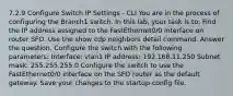 7.2.9 Configure Switch IP Settings - CLI You are in the process of configuring the Branch1 switch. In this lab, your task is to: Find the IP address assigned to the FastEthernet0/0 interface on router SFO. Use the show cdp neighbors detail command. Answer the question. Configure the switch with the following parameters: Interface: vlan1 IP address: 192.168.11.250 Subnet mask: 255.255.255.0 Configure the switch to use the FastEthernet0/0 interface on the SFO router as the default gateway. Save your changes to the startup-config file.