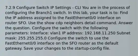 7.2.9 Configure Switch IP Settings - CLI You are in the process of configuring the Branch1 switch. In this lab, your task is to: Find the IP address assigned to the FastEthernet0/0 interface on router SFO. Use the show cdp neighbors detail command. Answer the question. Configure the switch with the following parameters: Interface: vlan1 IP address: 192.168.11.250 Subnet mask: 255.255.255.0 Configure the switch to use the FastEthernet0/0 interface on the SFO router as the default gateway. Save your changes to the startup-config file.