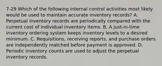 7-29 Which of the following internal control activities most likely would be used to maintain accurate inventory records? A. Perpetual inventory records are periodically compared with the current cost of individual inventory items. B. A just-in-time inventory ordering system keeps inventory levels to a desired minimum. C. Requisitions, receiving reports, and purchase orders are independently matched before payment is approved. D. Periodic inventory counts are used to adjust the perpetual inventory records.