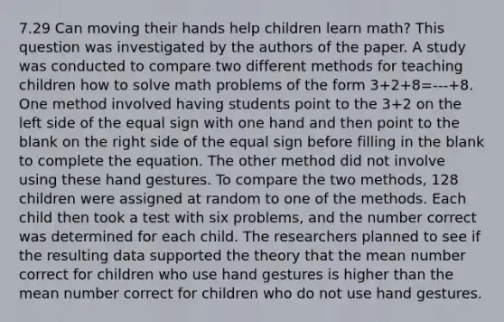 7.29 Can moving their hands help children learn math? This question was investigated by the authors of the paper. A study was conducted to compare two different methods for teaching children how to solve math problems of the form 3+2+8=---+8. One method involved having students point to the 3+2 on the left side of the <a href='https://www.questionai.com/knowledge/k0bE0Pwjkl-equal-sign' class='anchor-knowledge'>equal sign</a> with one hand and then point to the blank on the right side of the equal sign before filling in the blank to complete the equation. The other method did not involve using these hand gestures. To compare the two methods, 128 children were assigned at random to one of the methods. Each child then took a test with six problems, and the number correct was determined for each child. The researchers planned to see if the resulting data supported the theory that the mean number correct for children who use hand gestures is higher than the mean number correct for children who do not use hand gestures.