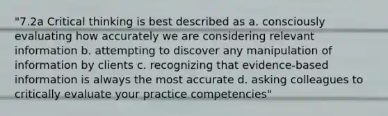 "7.2a Critical thinking is best described as a. consciously evaluating how accurately we are considering relevant information b. attempting to discover any manipulation of information by clients c. recognizing that evidence-based information is always the most accurate d. asking colleagues to critically evaluate your practice competencies"