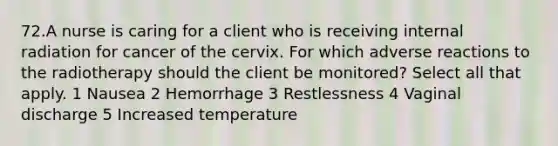 72.A nurse is caring for a client who is receiving internal radiation for cancer of the cervix. For which adverse reactions to the radiotherapy should the client be monitored? Select all that apply. 1 Nausea 2 Hemorrhage 3 Restlessness 4 Vaginal discharge 5 Increased temperature