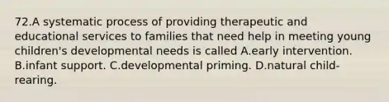 72.A systematic process of providing therapeutic and educational services to families that need help in meeting young children's developmental needs is called A.early intervention. B.infant support. C.developmental priming. D.natural child-rearing.