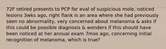 72F retired presents to PCP for eval of suspicious mole, noticed lesions 3wks ago, right flank is an area where she had previously seen no abnormality, very concerned about melanoma & asks if this could be possible diagnosis & wonders if this should have been noticed at her annual exam 7mos ago, concerning initial recognition of melanoma, which is true?