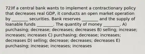 72)If a central bank wants to implement a contractionary policy that decreases real GDP, it conducts an open market operation by ________ securities. Bank reserves ________ and the supply of loanable funds ________. The quantity of money ________. A) purchasing; decrease; decreases; decreases B) selling; increase; increases; increases C) purchasing; decrease; increases; decreases D) selling; decrease; decreases; decreases E) purchasing; increase; increases; increases