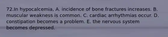 72.In hypocalcemia, A. incidence of bone fractures increases. B. muscular weakness is common. C. cardiac arrhythmias occur. D. constipation becomes a problem. E. the nervous system becomes depressed.