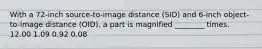 With a 72-inch source-to-image distance (SID) and 6-inch object-to-image distance (OID), a part is magnified ________ times. 12.00 1.09 0.92 0.08