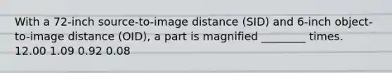 With a 72-inch source-to-image distance (SID) and 6-inch object-to-image distance (OID), a part is magnified ________ times. 12.00 1.09 0.92 0.08