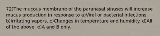 72)The mucous membrane of the paranasal sinuses will increase mucus production in response to a)Viral or bacterial infections. b)Irritating vapors. c)Changes in temperature and humidity. d)All of the above. e)A and B only.