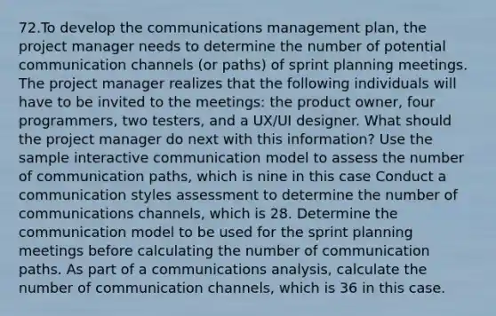 72.To develop the communications management plan, the project manager needs to determine the number of potential communication channels (or paths) of sprint planning meetings. The project manager realizes that the following individuals will have to be invited to the meetings: the product owner, four programmers, two testers, and a UX/UI designer. What should the project manager do next with this information? Use the sample interactive communication model to assess the number of communication paths, which is nine in this case Conduct a communication styles assessment to determine the number of communications channels, which is 28. Determine the communication model to be used for the sprint planning meetings before calculating the number of communication paths. As part of a communications analysis, calculate the number of communication channels, which is 36 in this case.