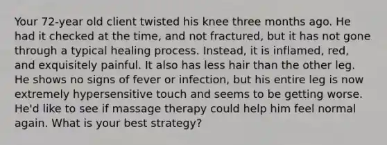 Your 72-year old client twisted his knee three months ago. He had it checked at the time, and not fractured, but it has not gone through a typical healing process. Instead, it is inflamed, red, and exquisitely painful. It also has less hair than the other leg. He shows no signs of fever or infection, but his entire leg is now extremely hypersensitive touch and seems to be getting worse. He'd like to see if massage therapy could help him feel normal again. What is your best strategy?