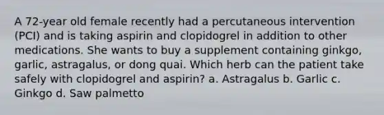 A 72-year old female recently had a percutaneous intervention (PCI) and is taking aspirin and clopidogrel in addition to other medications. She wants to buy a supplement containing ginkgo, garlic, astragalus, or dong quai. Which herb can the patient take safely with clopidogrel and aspirin? a. Astragalus b. Garlic c. Ginkgo d. Saw palmetto