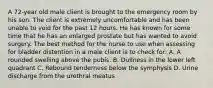 A 72-year old male client is brought to the emergency room by his son. The client is extremely uncomfortable and has been unable to void for the past 12 hours. He has known for some time that he has an enlarged prostate but has wanted to avoid surgery. The best method for the nurse to use when assessing for bladder distention in a male client is to check for: A. A rounded swelling above the pubis. B. Dullness in the lower left quadrant C. Rebound tenderness below the symphysis D. Urine discharge from the urethral meatus