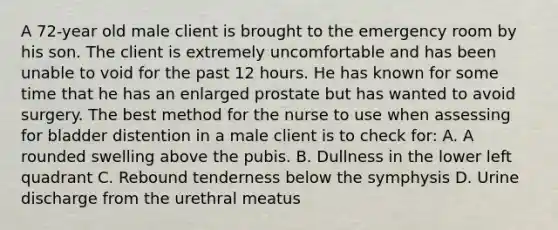 A 72-year old male client is brought to the emergency room by his son. The client is extremely uncomfortable and has been unable to void for the past 12 hours. He has known for some time that he has an enlarged prostate but has wanted to avoid surgery. The best method for the nurse to use when assessing for bladder distention in a male client is to check for: A. A rounded swelling above the pubis. B. Dullness in the lower left quadrant C. Rebound tenderness below the symphysis D. Urine discharge from the urethral meatus