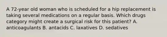 A 72-year old woman who is scheduled for a hip replacement is taking several medications on a regular basis. Which drugs category might create a surgical risk for this patient? A. anticoagulants B. antacids C. laxatives D. sedatives