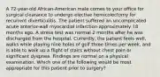 A 72-year-old African-American male comes to your office for surgical clearance to undergo elective hemicolectomy for recurrent diverticulitis. The patient suffered an uncomplicated acute anterior-wall myocardial infarction approximately 18 months ago. A stress test was normal 2 months after he was discharged from the hospital. Currently, the patient feels well, walks while playing nine holes of golf three times per week, and is able to walk up a flight of stairs without chest pain or significant dyspnea. Findings are normal on a physical examination. Which one of the following would be most appropriate for this patient prior to surgery?