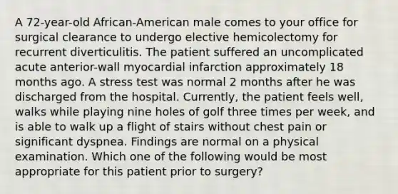 A 72-year-old African-American male comes to your office for surgical clearance to undergo elective hemicolectomy for recurrent diverticulitis. The patient suffered an uncomplicated acute anterior-wall myocardial infarction approximately 18 months ago. A stress test was normal 2 months after he was discharged from the hospital. Currently, the patient feels well, walks while playing nine holes of golf three times per week, and is able to walk up a flight of stairs without chest pain or significant dyspnea. Findings are normal on a physical examination. Which one of the following would be most appropriate for this patient prior to surgery?