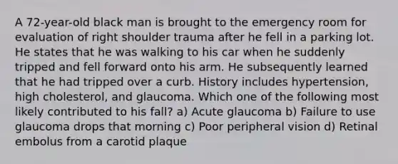 A 72-year-old black man is brought to the emergency room for evaluation of right shoulder trauma after he fell in a parking lot. He states that he was walking to his car when he suddenly tripped and fell forward onto his arm. He subsequently learned that he had tripped over a curb. History includes hypertension, high cholesterol, and glaucoma. Which one of the following most likely contributed to his fall? a) Acute glaucoma b) Failure to use glaucoma drops that morning c) Poor peripheral vision d) Retinal embolus from a carotid plaque