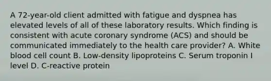 A 72-year-old client admitted with fatigue and dyspnea has elevated levels of all of these laboratory results. Which finding is consistent with acute coronary syndrome (ACS) and should be communicated immediately to the health care provider? A. White blood cell count B. Low-density lipoproteins C. Serum troponin I level D. C-reactive protein