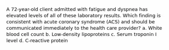 A 72-year-old client admitted with fatigue and dyspnea has elevated levels of all of these laboratory results. Which finding is consistent with acute coronary syndrome (ACS) and should be communicated immediately to the health care provider? a. White blood cell count b. Low-density lipoproteins c. Serum troponin I level d. C-reactive protein