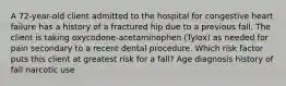 A 72-year-old client admitted to the hospital for congestive heart failure has a history of a fractured hip due to a previous fall. The client is taking oxycodone-acetaminophen (Tylox) as needed for pain secondary to a recent dental procedure. Which risk factor puts this client at greatest risk for a fall? Age diagnosis history of fall narcotic use