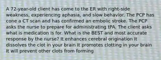 A 72-year-old client has come to the ER with right-side weakness, experiencing aphasia, and slow behavior. The PCP has cone a CT scan and has confirmed an embolic stroke. The PCP asks the nurse to prepare for administrating tPA. The client asks what is medication is for. What is the BEST and most accurate response by the nurse? It enhances cerebral origination It dissolves the clot in your brain It promotes clotting in your brain It will prevent other clots from forming