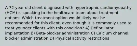 A 72-year-old client diagnosed with hypertrophic cardiomyopathy (HCM) is speaking to the healthcare team about treatment options. Which treatment option would likely not be recommended for this client, even though it is commonly used to treat younger clients with this condition? A) Defibrillator implantation B) Beta-blocker administration C) Calcium channel blocker administration D) Physical activity restrictions