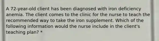 A 72-year-old client has been diagnosed with iron deficiency anemia. The client comes to the clinic for the nurse to teach the recommended way to take the iron supplement. Which of the following information would the nurse include in the client's teaching plan? *