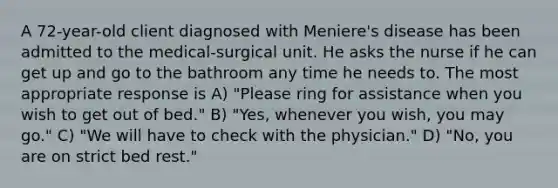 A 72-year-old client diagnosed with Meniere's disease has been admitted to the medical-surgical unit. He asks the nurse if he can get up and go to the bathroom any time he needs to. The most appropriate response is A) "Please ring for assistance when you wish to get out of bed." B) "Yes, whenever you wish, you may go." C) "We will have to check with the physician." D) "No, you are on strict bed rest."