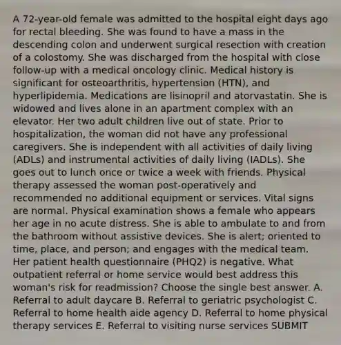 A 72-year-old female was admitted to the hospital eight days ago for rectal bleeding. She was found to have a mass in the descending colon and underwent surgical resection with creation of a colostomy. She was discharged from the hospital with close follow-up with a medical oncology clinic. Medical history is significant for osteoarthritis, hypertension (HTN), and hyperlipidemia. Medications are lisinopril and atorvastatin. She is widowed and lives alone in an apartment complex with an elevator. Her two adult children live out of state. Prior to hospitalization, the woman did not have any professional caregivers. She is independent with all activities of daily living (ADLs) and instrumental activities of daily living (IADLs). She goes out to lunch once or twice a week with friends. Physical therapy assessed the woman post-operatively and recommended no additional equipment or services. Vital signs are normal. Physical examination shows a female who appears her age in no acute distress. She is able to ambulate to and from the bathroom without assistive devices. She is alert; oriented to time, place, and person; and engages with the medical team. Her patient health questionnaire (PHQ2) is negative. What outpatient referral or home service would best address this woman's risk for readmission? Choose the single best answer. A. Referral to adult daycare B. Referral to geriatric psychologist C. Referral to home health aide agency D. Referral to home physical therapy services E. Referral to visiting nurse services SUBMIT