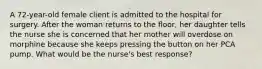 A 72-year-old female client is admitted to the hospital for surgery. After the woman returns to the floor, her daughter tells the nurse she is concerned that her mother will overdose on morphine because she keeps pressing the button on her PCA pump. What would be the nurse's best response?