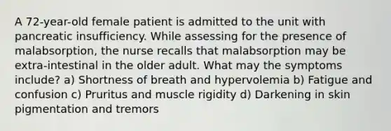 A 72-year-old female patient is admitted to the unit with pancreatic insufficiency. While assessing for the presence of malabsorption, the nurse recalls that malabsorption may be extra-intestinal in the older adult. What may the symptoms include? a) Shortness of breath and hypervolemia b) Fatigue and confusion c) Pruritus and muscle rigidity d) Darkening in skin pigmentation and tremors