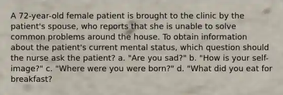 A 72-year-old female patient is brought to the clinic by the patient's spouse, who reports that she is unable to solve common problems around the house. To obtain information about the patient's current mental status, which question should the nurse ask the patient? a. "Are you sad?" b. "How is your self-image?" c. "Where were you were born?" d. "What did you eat for breakfast?