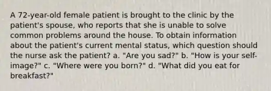 A 72-year-old female patient is brought to the clinic by the patient's spouse, who reports that she is unable to solve common problems around the house. To obtain information about the patient's current mental status, which question should the nurse ask the patient? a. "Are you sad?" b. "How is your self-image?" c. "Where were you born?" d. "What did you eat for breakfast?"