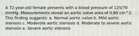 A 72-year-old female presents with a blood pressure of 125/70 mmHg. Measurements reveal an aortic valve area of 0.80 cm^2. This finding suggests: a. Normal aortic valve b. Mild aortic stenosis c. Moderote aortic stenosis d. Moderate to severe aortic stenosis e. Severe aortic stenosis