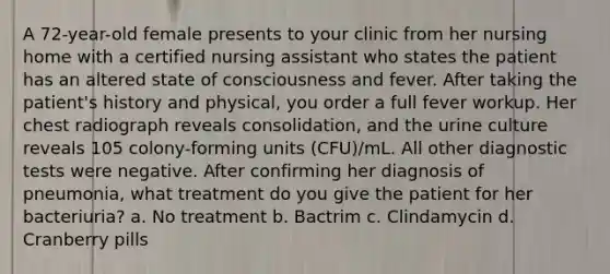 A 72-year-old female presents to your clinic from her nursing home with a certified nursing assistant who states the patient has an altered state of consciousness and fever. After taking the patient's history and physical, you order a full fever workup. Her chest radiograph reveals consolidation, and the urine culture reveals 105 colony-forming units (CFU)/mL. All other diagnostic tests were negative. After confirming her diagnosis of pneumonia, what treatment do you give the patient for her bacteriuria? a. No treatment b. Bactrim c. Clindamycin d. Cranberry pills