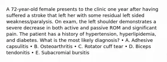 A 72-year-old female presents to the clinic one year after having suffered a stroke that left her with some residual left sided weakness/paralysis. On exam, the left shoulder demonstrates a severe decrease in both active and passive ROM and significant pain. The patient has a history of hypertension, hyperlipidemia, and diabetes. What is the most likely diagnosis? • A. Adhesive capsulitis • B. Osteoarthritis • C. Rotator cuff tear • D. Biceps tendonitis • E. Subacromial bursitis