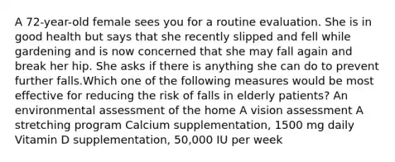 A 72-year-old female sees you for a routine evaluation. She is in good health but says that she recently slipped and fell while gardening and is now concerned that she may fall again and break her hip. She asks if there is anything she can do to prevent further falls.Which one of the following measures would be most effective for reducing the risk of falls in elderly patients? An environmental assessment of the home A vision assessment A stretching program Calcium supplementation, 1500 mg daily Vitamin D supplementation, 50,000 IU per week