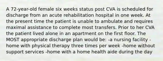 A 72-year-old female six weeks status post CVA is scheduled for discharge from an acute rehabilitation hospital in one week. At the present time the patient is unable to ambulate and requires maximal assistance to complete most transfers. Prior to her CVA the patient lived alone in an apartment on the first floor. The MOST appropriate discharge plan would be: -a nursing facility -home with physical therapy three times per week -home without support services -home with a home health aide during the day