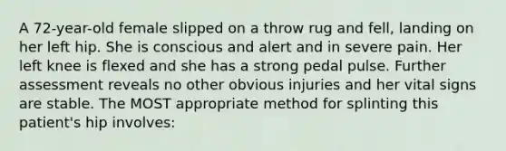 A 72-year-old female slipped on a throw rug and fell, landing on her left hip. She is conscious and alert and in severe pain. Her left knee is flexed and she has a strong pedal pulse. Further assessment reveals no other obvious injuries and her vital signs are stable. The MOST appropriate method for splinting this patient's hip involves: