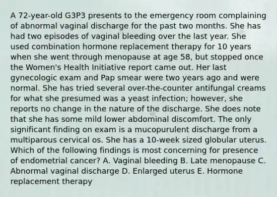 A 72-year-old G3P3 presents to the emergency room complaining of abnormal vaginal discharge for the past two months. She has had two episodes of vaginal bleeding over the last year. She used combination hormone replacement therapy for 10 years when she went through menopause at age 58, but stopped once the Women's Health Initiative report came out. Her last gynecologic exam and Pap smear were two years ago and were normal. She has tried several over-the-counter antifungal creams for what she presumed was a yeast infection; however, she reports no change in the nature of the discharge. She does note that she has some mild lower abdominal discomfort. The only significant finding on exam is a mucopurulent discharge from a multiparous cervical os. She has a 10-week sized globular uterus. Which of the following findings is most concerning for presence of endometrial cancer? A. Vaginal bleeding B. Late menopause C. Abnormal vaginal discharge D. Enlarged uterus E. Hormone replacement therapy