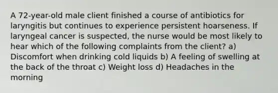 A 72-year-old male client finished a course of antibiotics for laryngitis but continues to experience persistent hoarseness. If laryngeal cancer is suspected, the nurse would be most likely to hear which of the following complaints from the client? a) Discomfort when drinking cold liquids b) A feeling of swelling at the back of the throat c) Weight loss d) Headaches in the morning