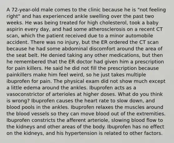 A 72-year-old male comes to the clinic because he is "not feeling right" and has experienced ankle swelling over the past two weeks. He was being treated for high cholesterol, took a baby aspirin every day, and had some atherosclerosis on a recent CT scan, which the patient received due to a minor automobile accident. There was no injury, but the ER ordered the CT scan because he had some abdominal discomfort around the area of the seat belt. He denied taking any other medications, but then he remembered that the ER doctor had given him a prescription for pain killers. He said he did not fill the prescription because painkillers make him feel weird, so he just takes multiple ibuprofen for pain. The physical exam did not show much except a little edema around the ankles. Ibuprofen acts as a vasoconstrictor of arterioles at higher doses. What do you think is wrong? Ibuprofen causes <a href='https://www.questionai.com/knowledge/kya8ocqc6o-the-heart' class='anchor-knowledge'>the heart</a> rate to slow down, and blood pools in the ankles. Ibuprofen relaxes the muscles around <a href='https://www.questionai.com/knowledge/k7oXMfj7lk-the-blood' class='anchor-knowledge'>the blood</a> vessels so they can move blood out of the extremities. Ibuprofen constricts the afferent arteriole, slowing blood flow to the kidneys and other areas of the body. Ibuprofen has no effect on the kidneys, and his hypertension is related to other factors.