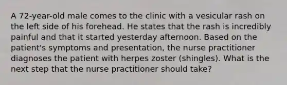 A 72-year-old male comes to the clinic with a vesicular rash on the left side of his forehead. He states that the rash is incredibly painful and that it started yesterday afternoon. Based on the patient's symptoms and presentation, the nurse practitioner diagnoses the patient with herpes zoster (shingles). What is the next step that the nurse practitioner should take?